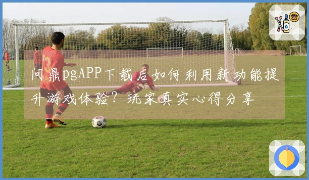 问鼎pgAPP下载后如何利用新功能提升游戏体验？玩家真实心得分享