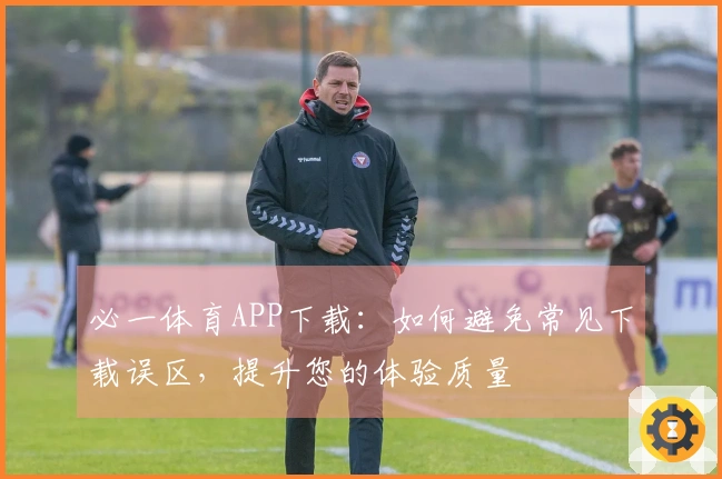 必一体育APP下载：如何避免常见下载误区，提升您的体验质量