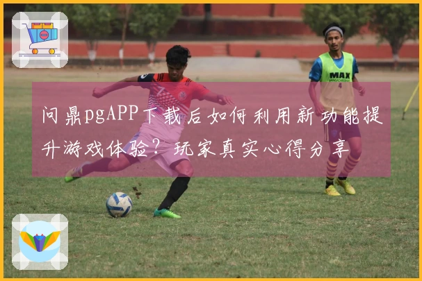 问鼎pgAPP下载后如何利用新功能提升游戏体验？玩家真实心得分享